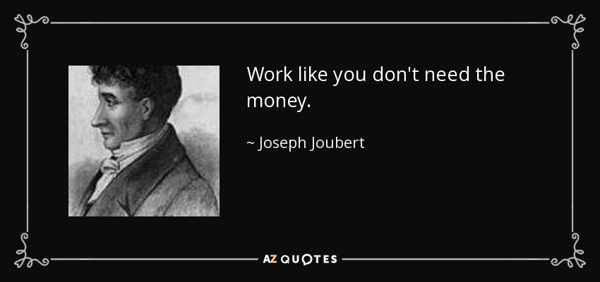 Work like you don't need the money. - Joseph Joubert