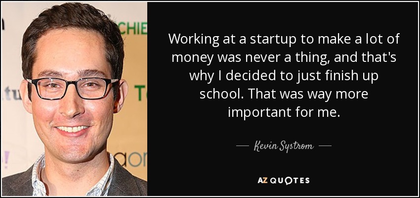 Working at a startup to make a lot of money was never a thing, and that's why I decided to just finish up school. That was way more important for me. - Kevin Systrom