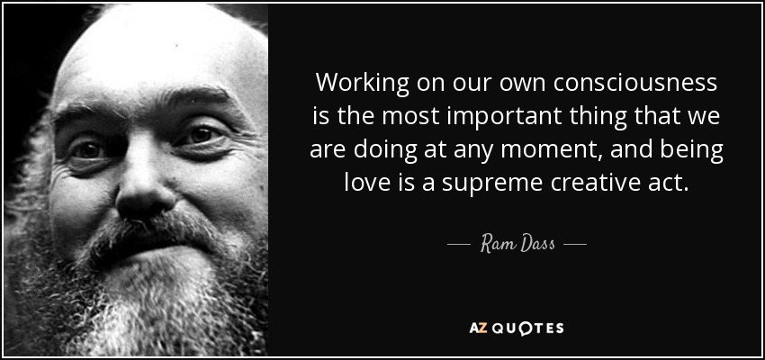 Working on our own consciousness is the most important thing that we are doing at any moment, and being love is a supreme creative act. - Ram Dass
