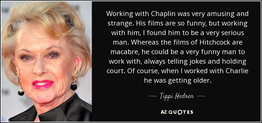 Working with Chaplin was very amusing and strange. His films are so funny, but working with him, I found him to be a very serious man. Whereas the films of Hitchcock are macabre, he could be a very funny man to work with, always telling jokes and holding court. Of course, when I worked with Charlie he was getting older. - Tippi Hedren
