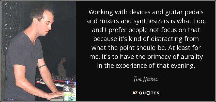Working with devices and guitar pedals and mixers and synthesizers is what I do, and I prefer people not focus on that because it's kind of distracting from what the point should be. At least for me, it's to have the primacy of aurality in the experience of that evening. - Tim Hecker