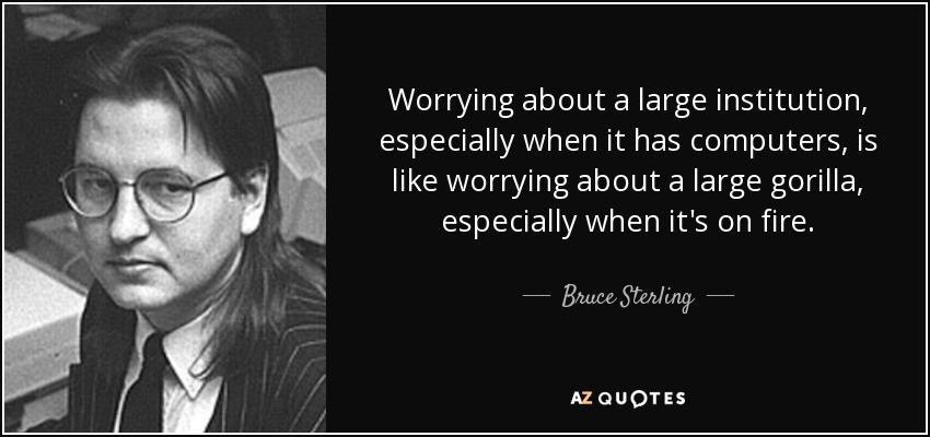 Worrying about a large institution, especially when it has computers, is like worrying about a large gorilla, especially when it's on fire. - Bruce Sterling