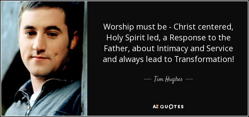 Worship must be - Christ centered, Holy Spirit led, a Response to the Father, about Intimacy and Service and always lead to Transformation! - Tim Hughes