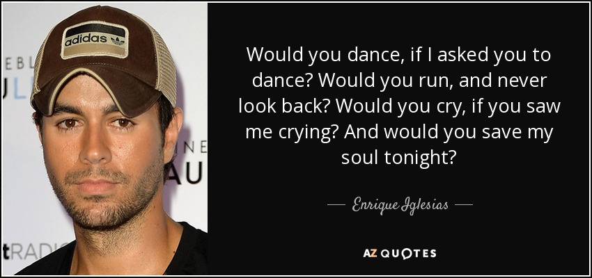 Would you dance, if I asked you to dance? Would you run, and never look back? Would you cry, if you saw me crying? And would you save my soul tonight? - Enrique Iglesias