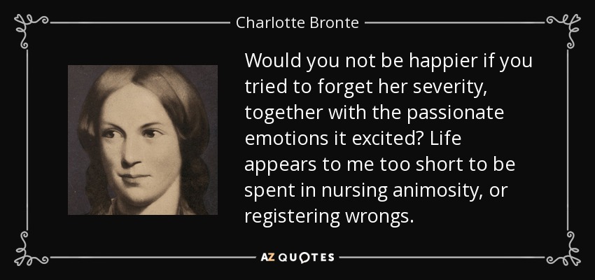 Would you not be happier if you tried to forget her severity, together with the passionate emotions it excited? Life appears to me too short to be spent in nursing animosity, or registering wrongs. - Charlotte Bronte