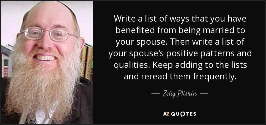 Write a list of ways that you have benefited from being married to your spouse. Then write a list of your spouse's positive patterns and qualities. Keep adding to the lists and reread them frequently. - Zelig Pliskin