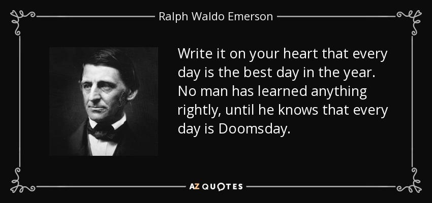 Write it on your heart that every day is the best day in the year. No man has learned anything rightly, until he knows that every day is Doomsday. - Ralph Waldo Emerson