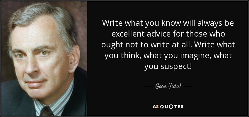 Write what you know will always be excellent advice for those who ought not to write at all. Write what you think, what you imagine, what you suspect! - Gore Vidal