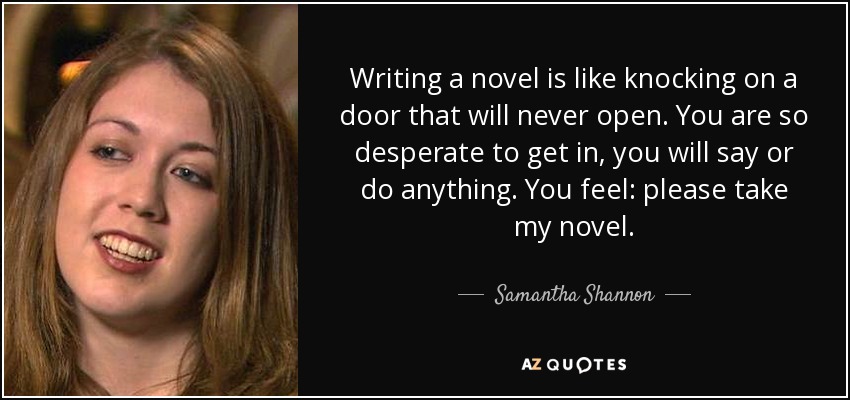 Writing a novel is like knocking on a door that will never open. You are so desperate to get in, you will say or do anything. You feel: please take my novel. - Samantha Shannon