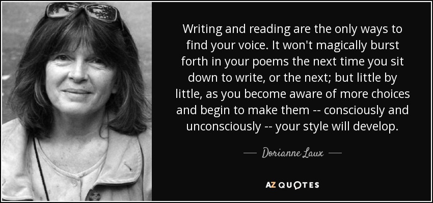 Writing and reading are the only ways to find your voice. It won't magically burst forth in your poems the next time you sit down to write, or the next; but little by little, as you become aware of more choices and begin to make them -- consciously and unconsciously -- your style will develop. - Dorianne Laux