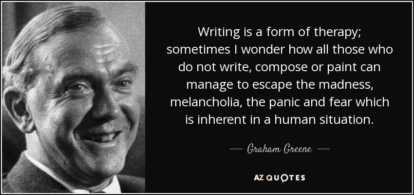 Escribir es una forma de terapia; a veces me pregunto cómo hacen todos aquellos que no escriben, componen o pintan para escapar de la locura, la melancolía, el pánico y el miedo inherentes a la situación humana. - Graham Greene