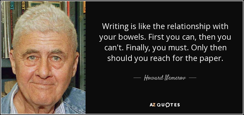 Writing is like the relationship with your bowels. First you can, then you can't. Finally, you must. Only then should you reach for the paper. - Howard Nemerov