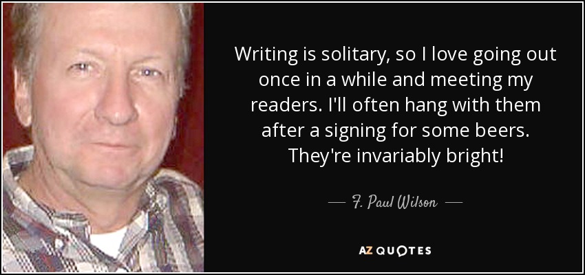 Writing is solitary, so I love going out once in a while and meeting my readers. I'll often hang with them after a signing for some beers. They're invariably bright! - F. Paul Wilson