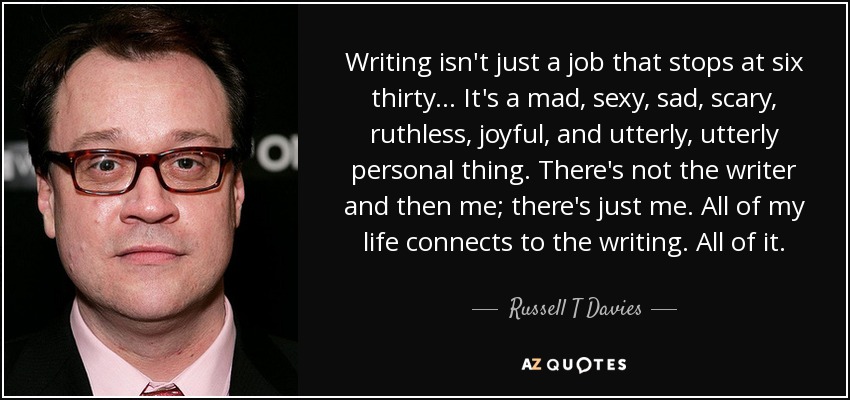 Writing isn't just a job that stops at six thirty... It's a mad, sexy, sad, scary, ruthless, joyful, and utterly, utterly personal thing. There's not the writer and then me; there's just me. All of my life connects to the writing. All of it. - Russell T Davies