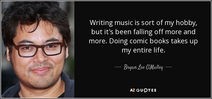 Writing music is sort of my hobby, but it's been falling off more and more. Doing comic books takes up my entire life. - Bryan Lee O'Malley