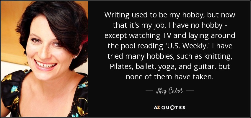 Writing used to be my hobby, but now that it's my job, I have no hobby - except watching TV and laying around the pool reading 'U.S. Weekly.' I have tried many hobbies, such as knitting, Pilates, ballet, yoga, and guitar, but none of them have taken. - Meg Cabot