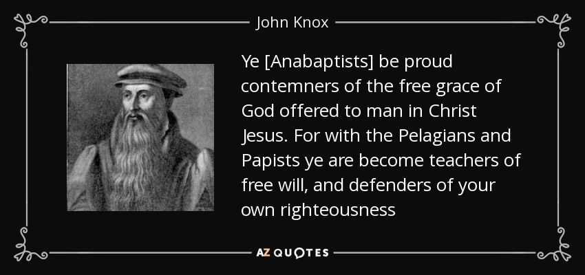 Ye [Anabaptists] be proud contemners of the free grace of God offered to man in Christ Jesus. For with the Pelagians and Papists ye are become teachers of free will, and defenders of your own righteousness - John Knox