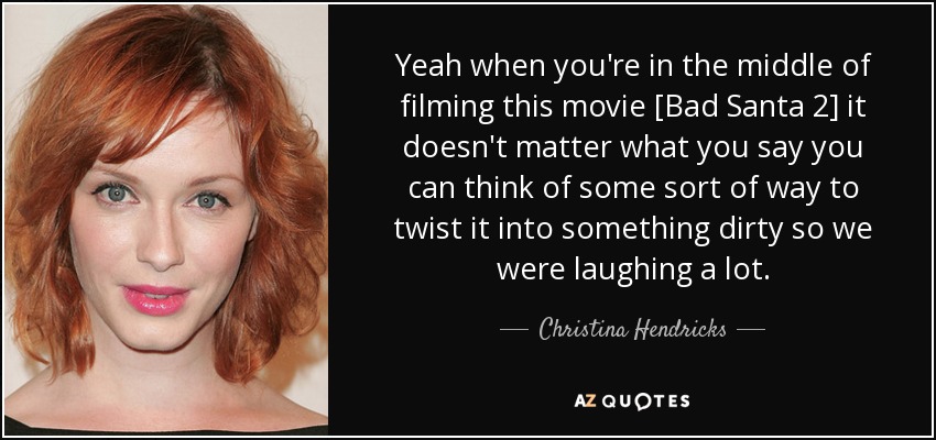 Yeah when you're in the middle of filming this movie [Bad Santa 2] it doesn't matter what you say you can think of some sort of way to twist it into something dirty so we were laughing a lot. - Christina Hendricks