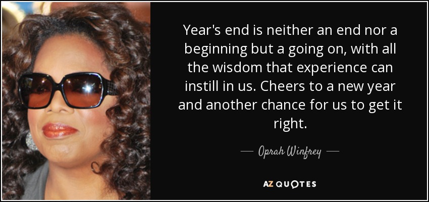 Year's end is neither an end nor a beginning but a going on, with all the wisdom that experience can instill in us. Cheers to a new year and another chance for us to get it right. - Oprah Winfrey