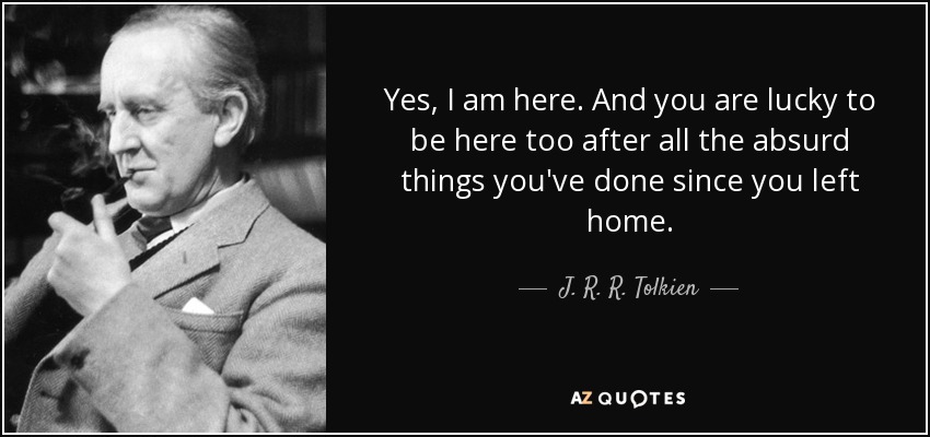 Yes, I am here. And you are lucky to be here too after all the absurd things you've done since you left home. - J. R. R. Tolkien