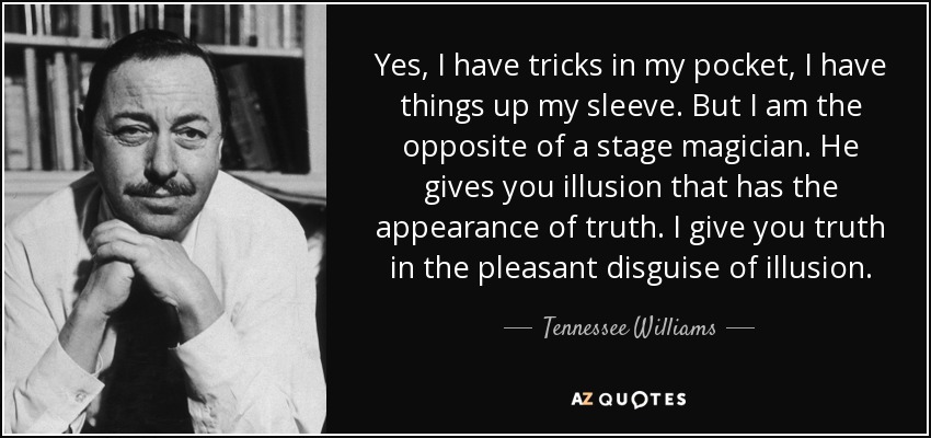 Yes, I have tricks in my pocket, I have things up my sleeve. But I am the opposite of a stage magician. He gives you illusion that has the appearance of truth. I give you truth in the pleasant disguise of illusion. - Tennessee Williams