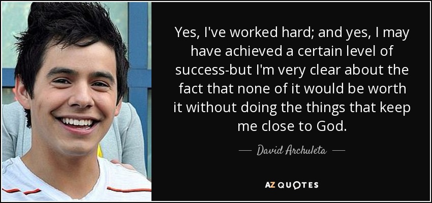 Yes, I've worked hard; and yes, I may have achieved a certain level of success-but I'm very clear about the fact that none of it would be worth it without doing the things that keep me close to God. - David Archuleta
