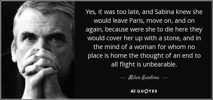 Yes, it was too late, and Sabina knew she would leave Paris, move on, and on again, because were she to die here they would cover her up with a stone, and in the mind of a woman for whom no place is home the thought of an end to all flight is unbearable. - Milan Kundera