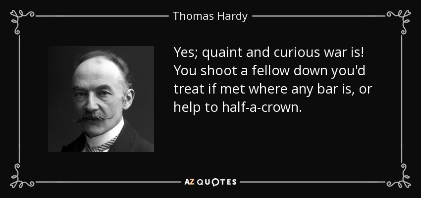 Yes; quaint and curious war is! You shoot a fellow down you'd treat if met where any bar is, or help to half-a-crown. - Thomas Hardy