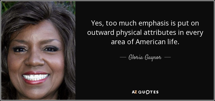Yes, too much emphasis is put on outward physical attributes in every area of American life. - Gloria Gaynor