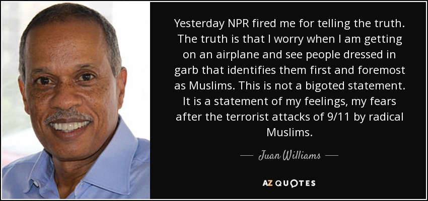 Yesterday NPR fired me for telling the truth. The truth is that I worry when I am getting on an airplane and see people dressed in garb that identifies them first and foremost as Muslims. This is not a bigoted statement. It is a statement of my feelings, my fears after the terrorist attacks of 9/11 by radical Muslims. - Juan Williams