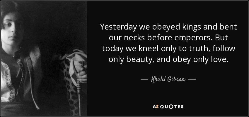 Yesterday we obeyed kings and bent our necks before emperors. But today we kneel only to truth, follow only beauty, and obey only love. - Khalil Gibran