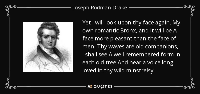 Yet I will look upon thy face again, My own romantic Bronx, and it will be A face more pleasant than the face of men. Thy waves are old companions, I shall see A well remembered form in each old tree And hear a voice long loved in thy wild minstrelsy. - Joseph Rodman Drake