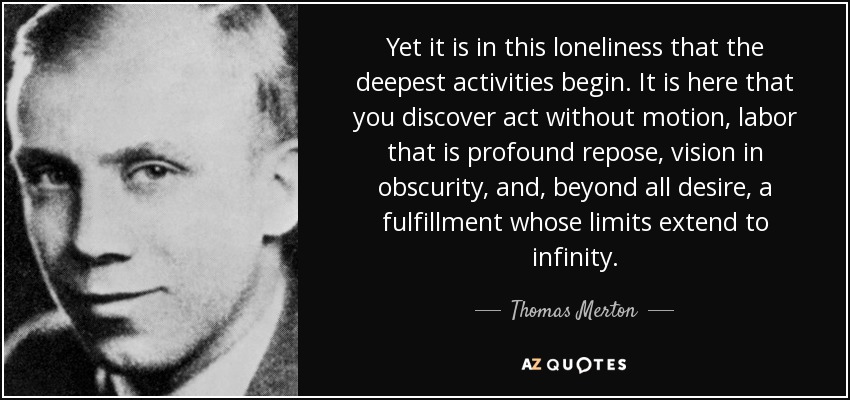 Yet it is in this loneliness that the deepest activities begin. It is here that you discover act without motion, labor that is profound repose, vision in obscurity, and, beyond all desire, a fulfillment whose limits extend to infinity. - Thomas Merton