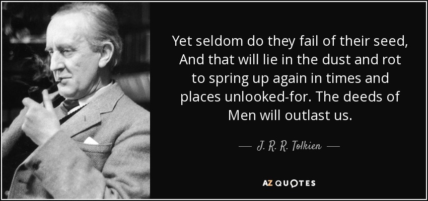 Yet seldom do they fail of their seed, And that will lie in the dust and rot to spring up again in times and places unlooked-for. The deeds of Men will outlast us. - J. R. R. Tolkien