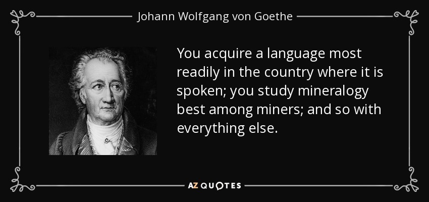 You acquire a language most readily in the country where it is spoken; you study mineralogy best among miners; and so with everything else. - Johann Wolfgang von Goethe
