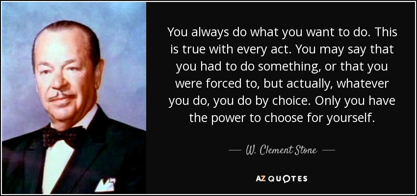 You always do what you want to do. This is true with every act. You may say that you had to do something, or that you were forced to, but actually, whatever you do, you do by choice. Only you have the power to choose for yourself. - W. Clement Stone