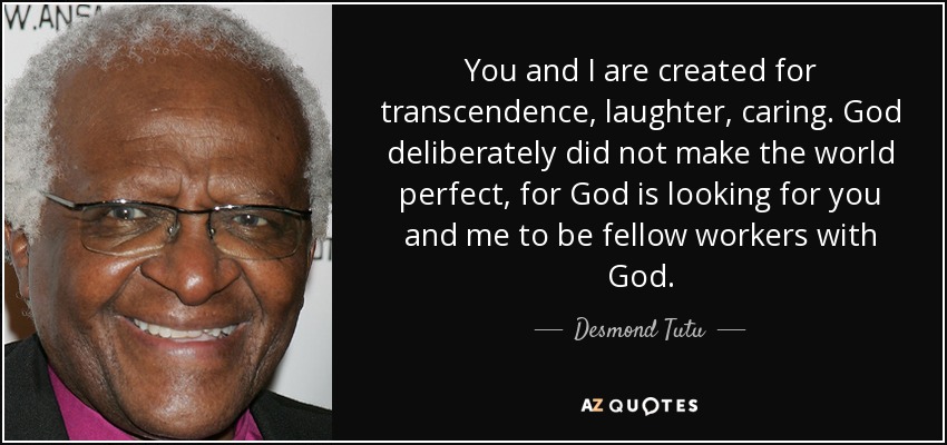 You and I are created for transcendence, laughter, caring. God deliberately did not make the world perfect, for God is looking for you and me to be fellow workers with God. - Desmond Tutu