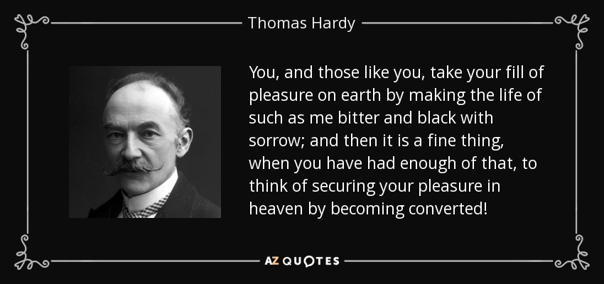 You, and those like you, take your fill of pleasure on earth by making the life of such as me bitter and black with sorrow; and then it is a fine thing, when you have had enough of that, to think of securing your pleasure in heaven by becoming converted! - Thomas Hardy