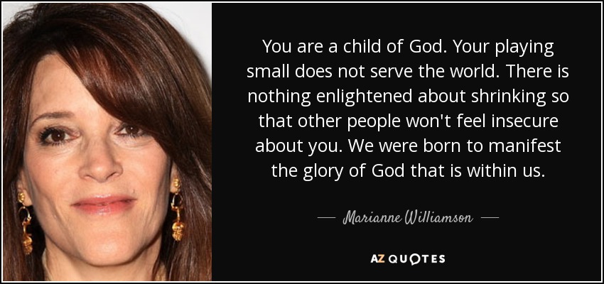 You are a child of God. Your playing small does not serve the world. There is nothing enlightened about shrinking so that other people won't feel insecure about you. We were born to manifest the glory of God that is within us. - Marianne Williamson