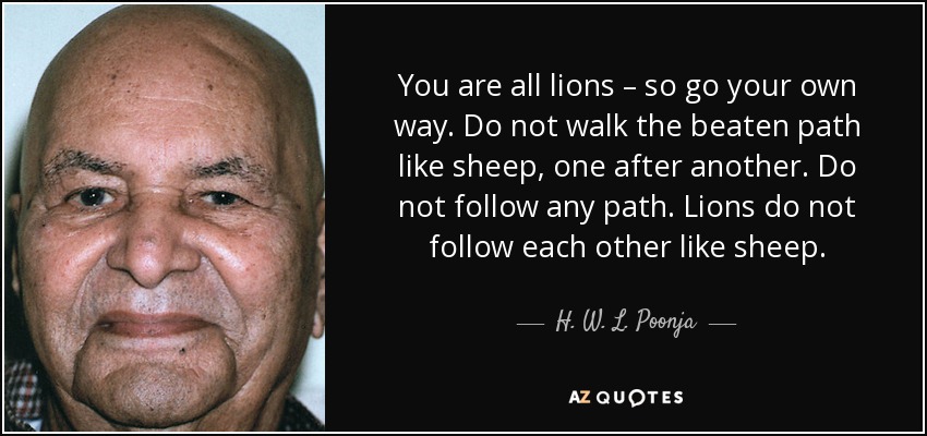 You are all lions – so go your own way. Do not walk the beaten path like sheep, one after another. Do not follow any path. Lions do not follow each other like sheep. - H. W. L. Poonja