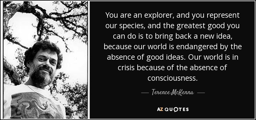 You are an explorer, and you represent our species, and the greatest good you can do is to bring back a new idea, because our world is endangered by the absence of good ideas. Our world is in crisis because of the absence of consciousness. - Terence McKenna