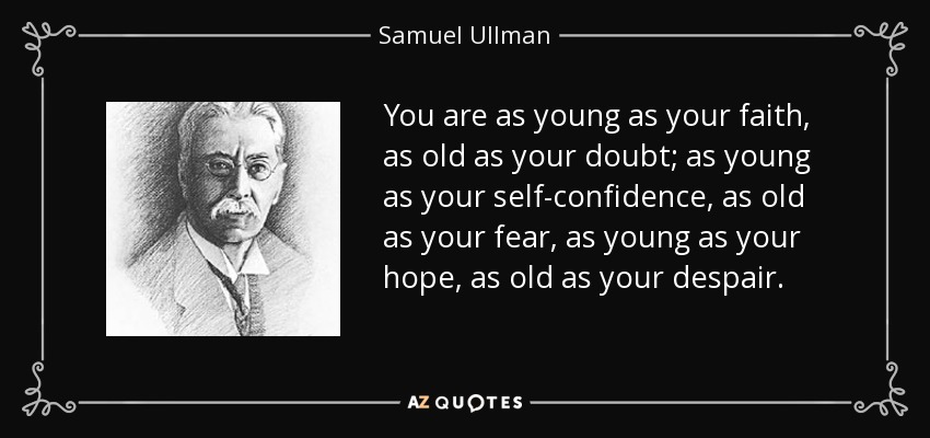 You are as young as your faith, as old as your doubt; as young as your self-confidence, as old as your fear, as young as your hope, as old as your despair. - Samuel Ullman