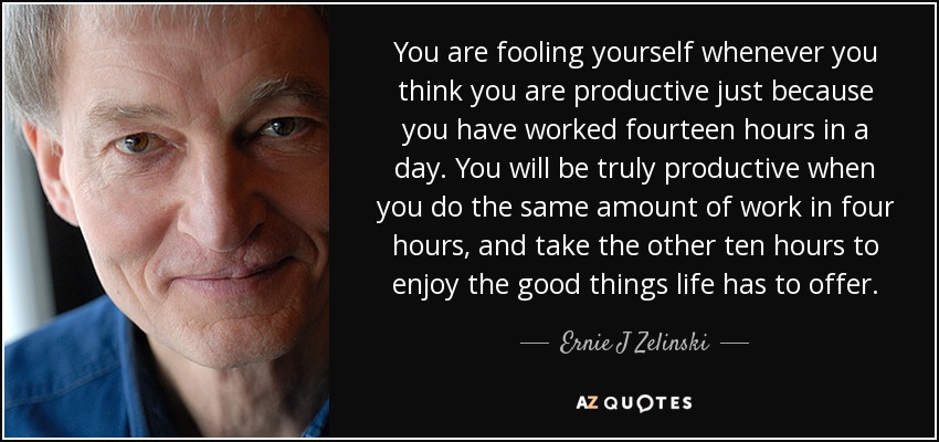 You are fooling yourself whenever you think you are productive just because you have worked fourteen hours in a day. You will be truly productive when you do the same amount of work in four hours, and take the other ten hours to enjoy the good things life has to offer. - Ernie J Zelinski