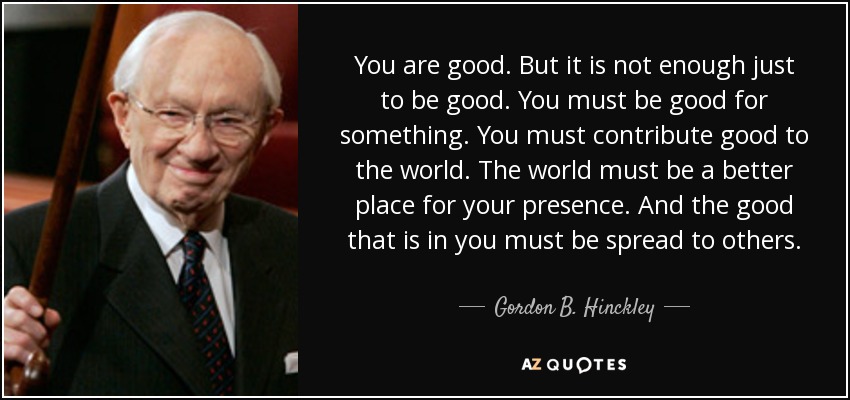 You are good. But it is not enough just to be good. You must be good for something. You must contribute good to the world. The world must be a better place for your presence. And the good that is in you must be spread to others. - Gordon B. Hinckley