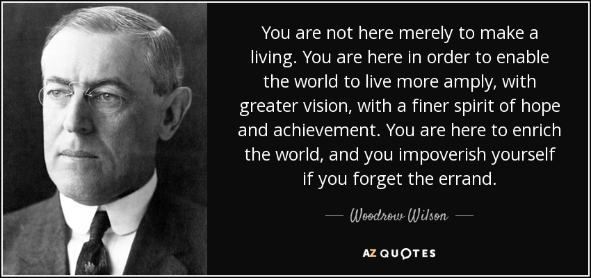 You are not here merely to make a living. You are here in order to enable the world to live more amply, with greater vision, with a finer spirit of hope and achievement. You are here to enrich the world, and you impoverish yourself if you forget the errand. - Woodrow Wilson
