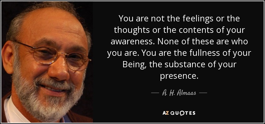 You are not the feelings or the thoughts or the contents of your awareness. None of these are who you are. You are the fullness of your Being, the substance of your presence. - A. H. Almaas