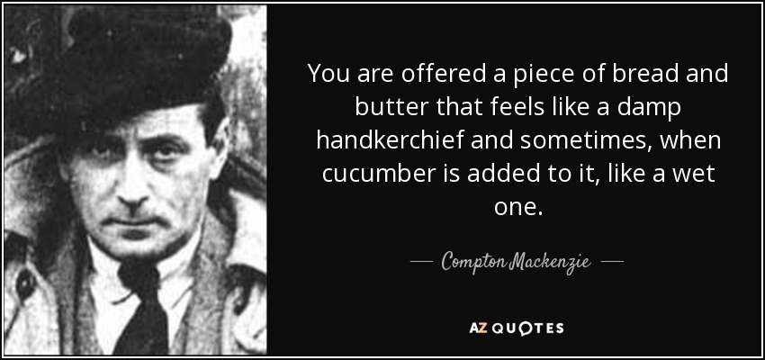 You are offered a piece of bread and butter that feels like a damp handkerchief and sometimes, when cucumber is added to it, like a wet one. - Compton Mackenzie