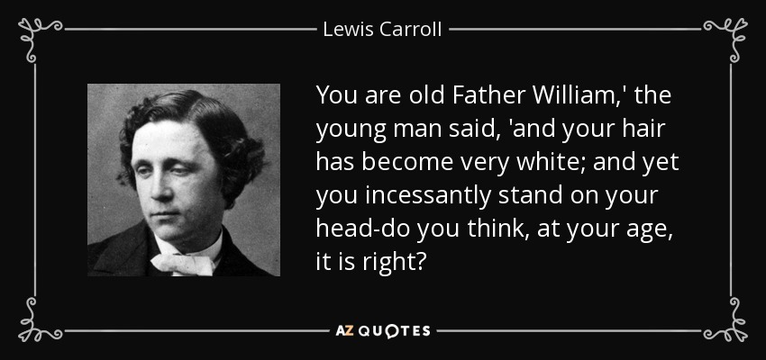 You are old Father William,' the young man said, 'and your hair has become very white; and yet you incessantly stand on your head-do you think, at your age, it is right? - Lewis Carroll