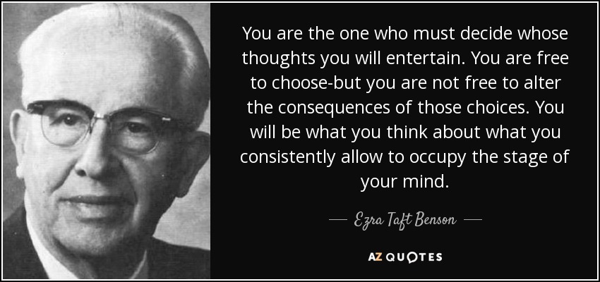 You are the one who must decide whose thoughts you will entertain. You are free to choose-but you are not free to alter the consequences of those choices. You will be what you think about what you consistently allow to occupy the stage of your mind. - Ezra Taft Benson