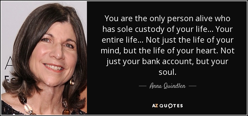 You are the only person alive who has sole custody of your life ... Your entire life ... Not just the life of your mind, but the life of your heart. Not just your bank account, but your soul. - Anna Quindlen